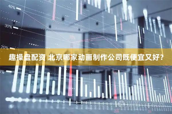 趣操盘配资 北京哪家动画制作公司既便宜又好？