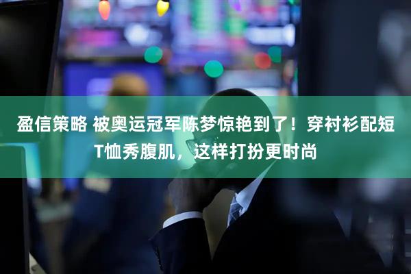 盈信策略 被奥运冠军陈梦惊艳到了！穿衬衫配短T恤秀腹肌，这样打扮更时尚