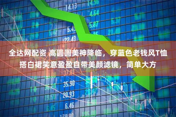 全达网配资 高圆圆美神降临，穿蓝色老钱风T恤搭白裙笑意盈盈自带美颜滤镜，简单大方