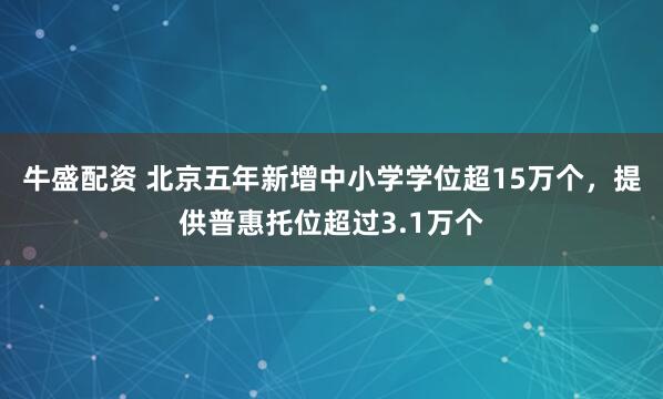 牛盛配资 北京五年新增中小学学位超15万个，提供普惠托位超过3.1万个