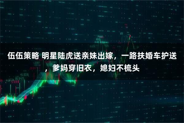 伍伍策略 明星陆虎送亲妹出嫁，一路扶婚车护送，爹妈穿旧衣，媳妇不梳头