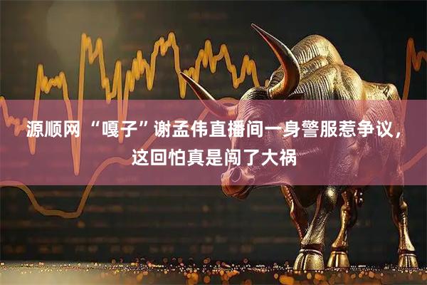 源顺网 “嘎子”谢孟伟直播间一身警服惹争议，这回怕真是闯了大祸