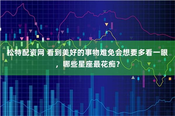 松特配资网 看到美好的事物难免会想要多看一眼，哪些星座最花痴？