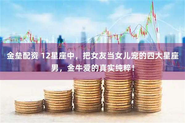 金垒配资 12星座中，把女友当女儿宠的四大星座男，金牛爱的真实纯粹！