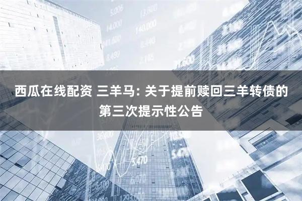 西瓜在线配资 三羊马: 关于提前赎回三羊转债的第三次提示性公告