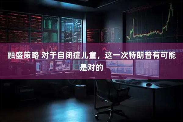 融盛策略 对于自闭症儿童，这一次特朗普有可能是对的