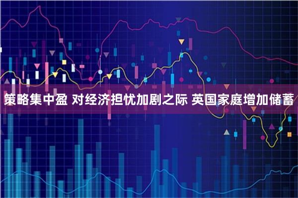 策略集中盈 对经济担忧加剧之际 英国家庭增加储蓄