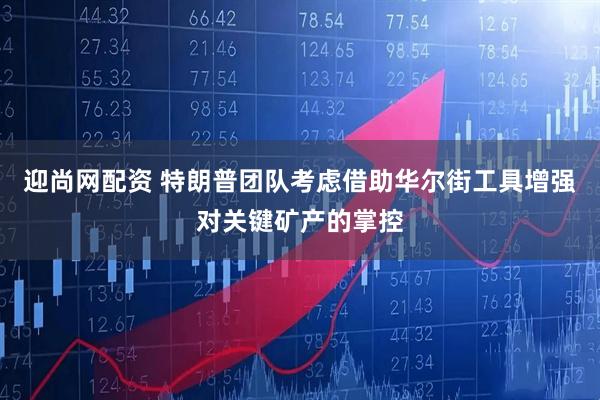 迎尚网配资 特朗普团队考虑借助华尔街工具增强对关键矿产的掌控
