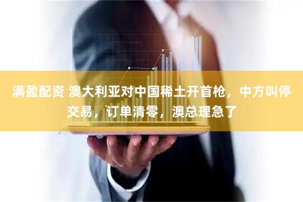 满盈配资 澳大利亚对中国稀土开首枪，中方叫停交易，订单清零，澳总理急了