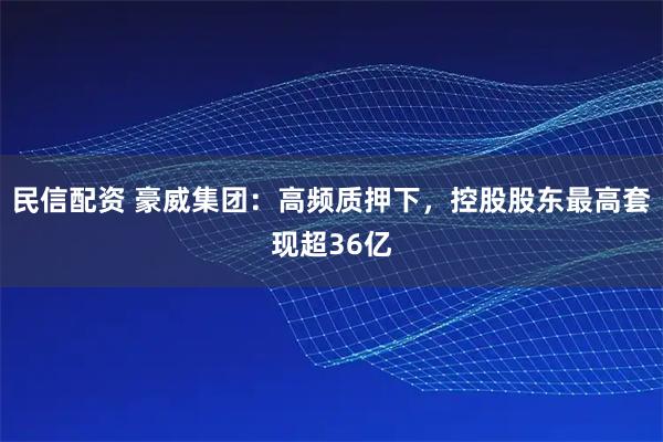 民信配资 豪威集团：高频质押下，控股股东最高套现超36亿