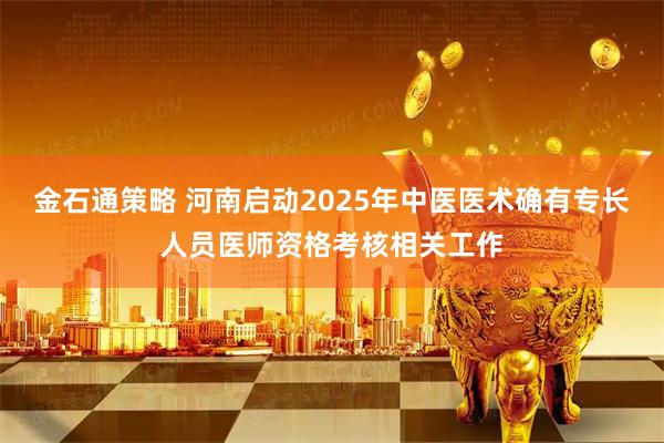 金石通策略 河南启动2025年中医医术确有专长人员医师资格考核相关工作