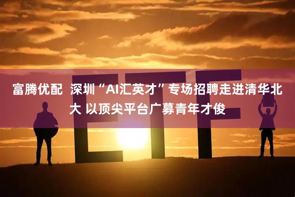 富腾优配  深圳“AI汇英才”专场招聘走进清华北大 以顶尖平台广募青年才俊