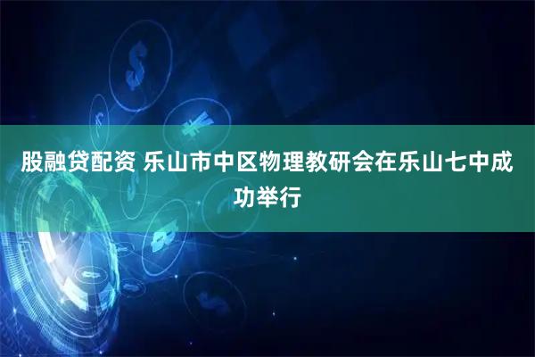 股融贷配资 乐山市中区物理教研会在乐山七中成功举行