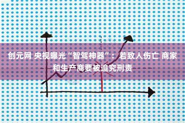 创元网 央视曝光“智驾神器”：若致人伤亡 商家和生产商要被追究刑责
