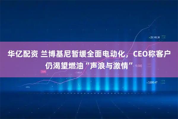华亿配资 兰博基尼暂缓全面电动化，CEO称客户仍渴望燃油“声浪与激情”