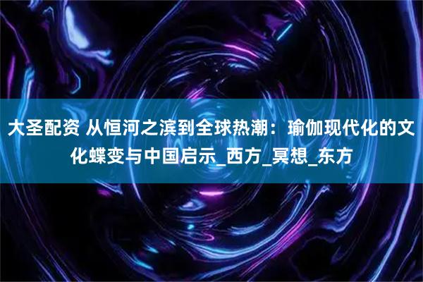 大圣配资 从恒河之滨到全球热潮：瑜伽现代化的文化蝶变与中国启示_西方_冥想_东方