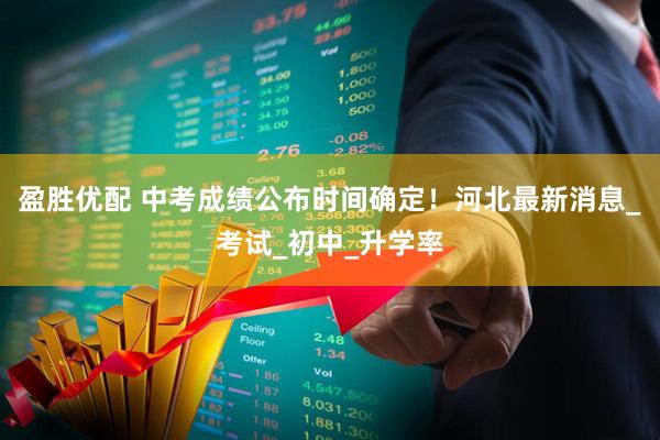 盈胜优配 中考成绩公布时间确定！河北最新消息_考试_初中_升学率
