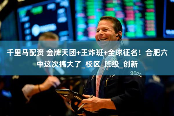 千里马配资 金牌天团+王炸班+全球征名！合肥六中这次搞大了_校区_班级_创新