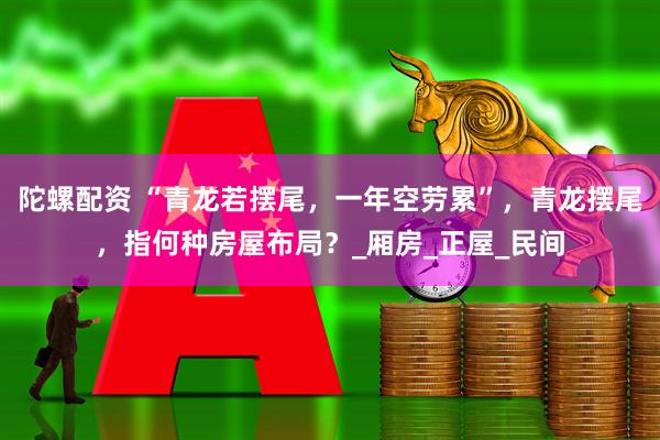陀螺配资 “青龙若摆尾，一年空劳累”，青龙摆尾，指何种房屋布局？_厢房_正屋_民间
