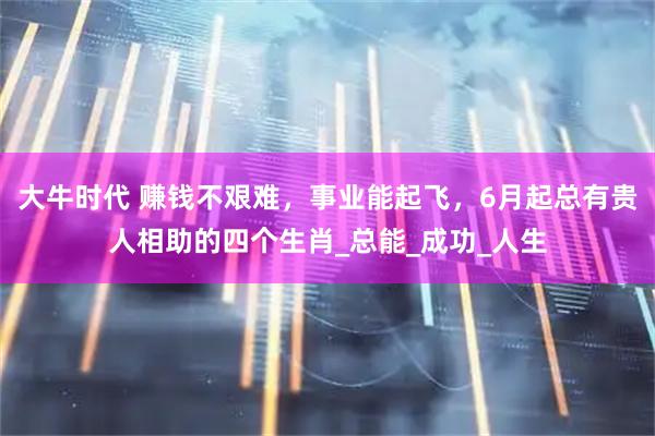 大牛时代 赚钱不艰难，事业能起飞，6月起总有贵人相助的四个生肖_总能_成功_人生