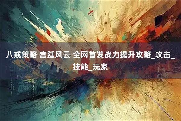 八戒策略 宫廷风云 全网首发战力提升攻略_攻击_技能_玩家