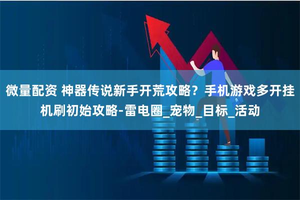 微量配资 神器传说新手开荒攻略？手机游戏多开挂机刷初始攻略-雷电圈_宠物_目标_活动