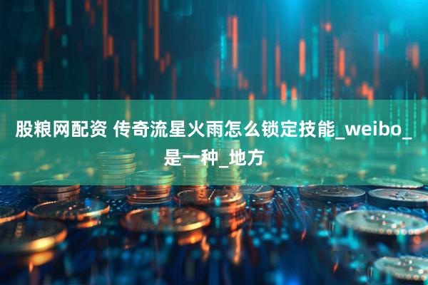 股粮网配资 传奇流星火雨怎么锁定技能_weibo_是一种_地方