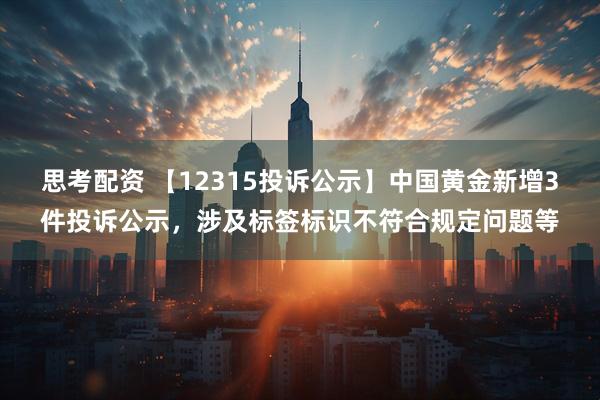 思考配资 【12315投诉公示】中国黄金新增3件投诉公示，涉及标签标识不符合规定问题等