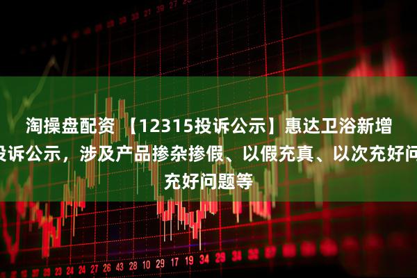 淘操盘配资 【12315投诉公示】惠达卫浴新增3件投诉公示，涉及产品掺杂掺假、以假充真、以次充好问题等