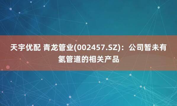天宇优配 青龙管业(002457.SZ)：公司暂未有氢管道的相关产品