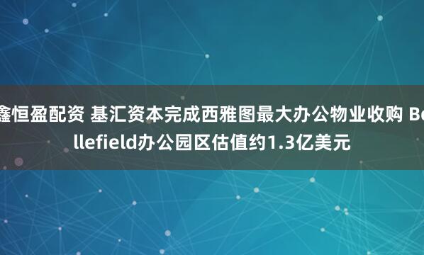 鑫恒盈配资 基汇资本完成西雅图最大办公物业收购 Bellefield办公园区估值约1.3亿美元