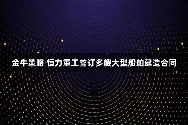 金牛策略 恒力重工签订多艘大型船舶建造合同