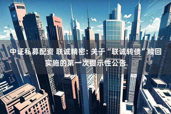中证私募配资 联诚精密: 关于“联诚转债”赎回实施的第一次提示性公告