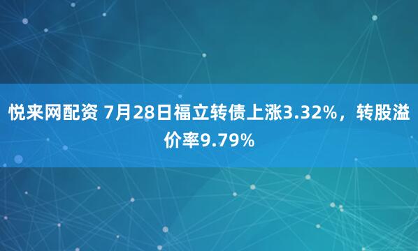 悦来网配资 7月28日福立转债上涨3.32%，转股溢价率9.79%