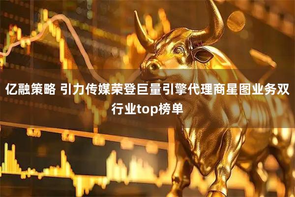 亿融策略 引力传媒荣登巨量引擎代理商星图业务双行业top榜单