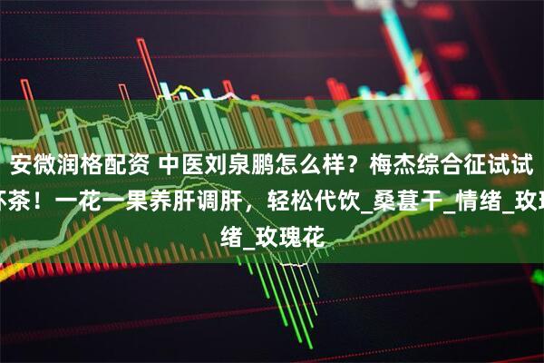 安微润格配资 中医刘泉鹏怎么样？梅杰综合征试试这杯茶！一花一果养肝调肝，轻松代饮_桑葚干_情绪_玫瑰花