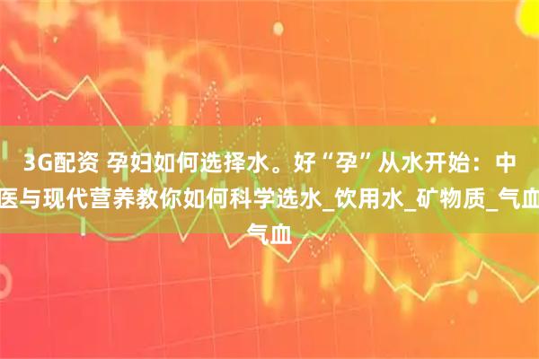 3G配资 孕妇如何选择水。好“孕”从水开始：中医与现代营养教你如何科学选水_饮用水_矿物质_气血