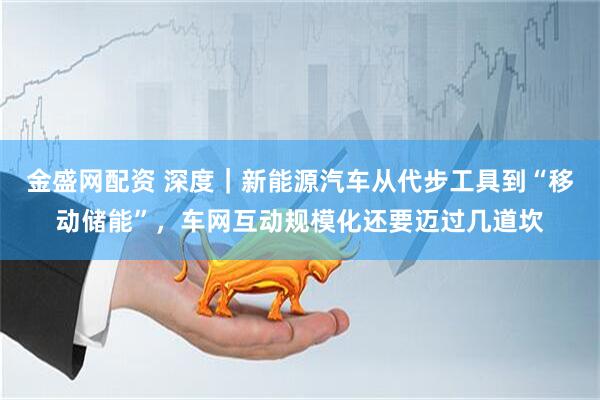 金盛网配资 深度｜新能源汽车从代步工具到“移动储能”，车网互动规模化还要迈过几道坎