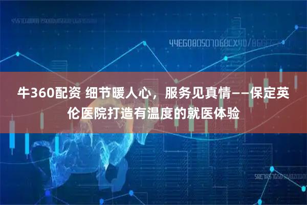 牛360配资 细节暖人心，服务见真情——保定英伦医院打造有温度的就医体验