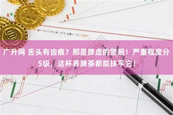 广升网 舌头有齿痕？那是脾虚的警报！严重程度分5级，这杯养脾茶都能抹平它！