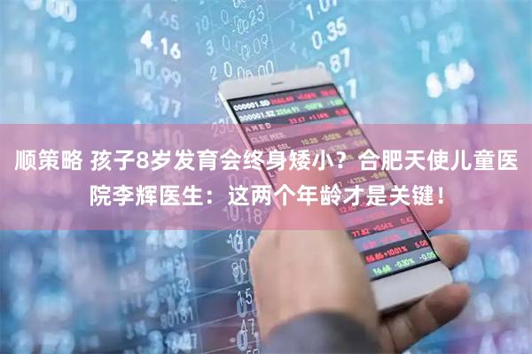 顺策略 孩子8岁发育会终身矮小？合肥天使儿童医院李辉医生：这两个年龄才是关键！
