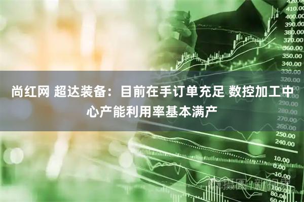 尚红网 超达装备：目前在手订单充足 数控加工中心产能利用率基本满产