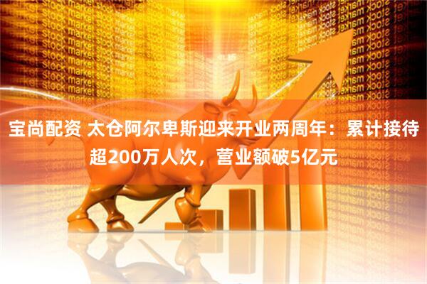 宝尚配资 太仓阿尔卑斯迎来开业两周年：累计接待超200万人次，营业额破5亿元