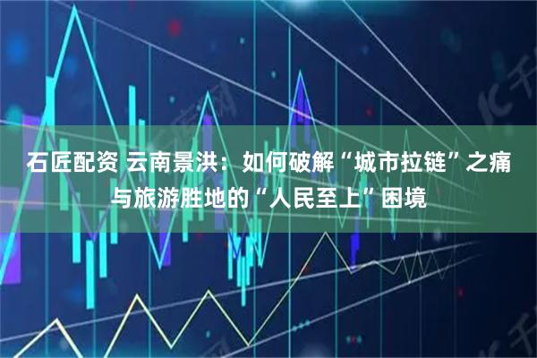 石匠配资 云南景洪：如何破解“城市拉链”之痛与旅游胜地的“人民至上”困境