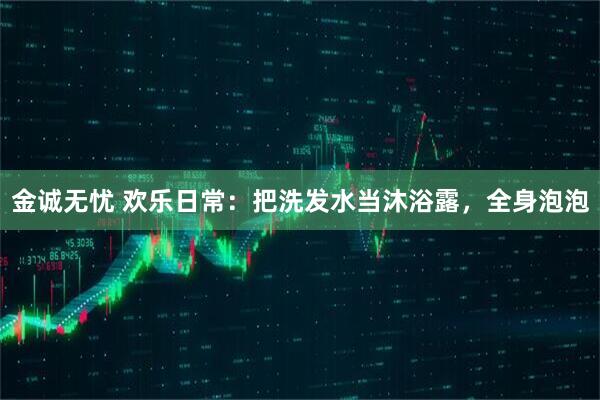 金诚无忧 欢乐日常：把洗发水当沐浴露，全身泡泡