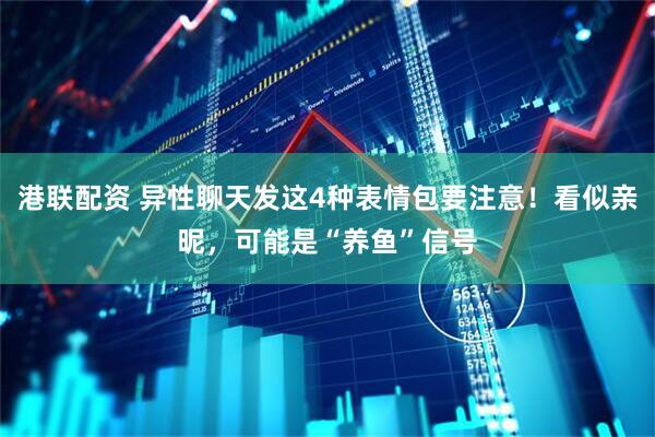 港联配资 异性聊天发这4种表情包要注意！看似亲昵，可能是“养鱼”信号