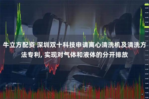 牛立方配资 深圳双十科技申请离心清洗机及清洗方法专利, 实现对气体和液体的分开排放