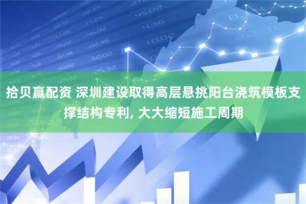 拾贝赢配资 深圳建设取得高层悬挑阳台浇筑模板支撑结构专利, 大大缩短施工周期