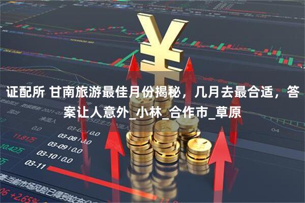 证配所 甘南旅游最佳月份揭秘，几月去最合适，答案让人意外_小林_合作市_草原