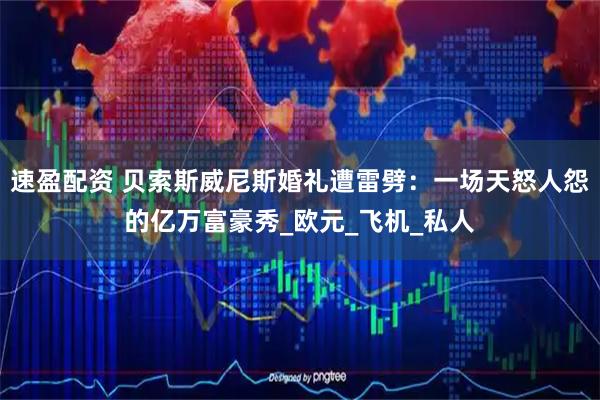 速盈配资 贝索斯威尼斯婚礼遭雷劈：一场天怒人怨的亿万富豪秀_欧元_飞机_私人